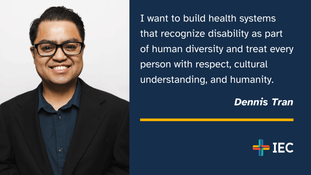 "I want to build health systems that recognize disability as part of human diversity and treat every person with respect, cultural understanding, and humanity." - Dennis Tran, IEC