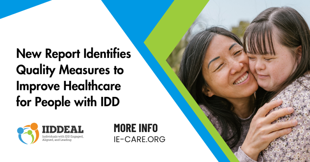 New Report Identifies Quality Measures to Improve Healthcare for People with IDD. IIDDEAL (Individuals with IDD Engaged, Aligned, and Leading) More info at ie-care.org.
